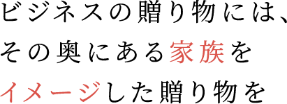 ビジネスの贈り物には、その奥にある家族をイメージした贈り物を