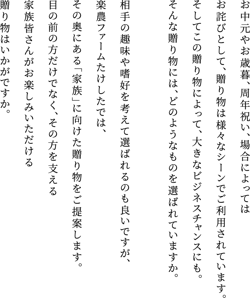 お中元やお歳暮、周年祝い、場合によってはお詫びとして、贈り物は様々なシーンでご利用されています。そしてこの贈り物によって、大きなビジネスチャンスにも。そんな贈り物には、どのようなものを選ばれていますか。相手の趣味や嗜好を考えて選ばれるのも良いですが、楽農ファームたけしたでは、その奥にある「家族」に向けた贈り物をご提案します。目の前の方だけでなく、その方を支える家族皆さんがお楽しみいただける贈り物はいかがですか。