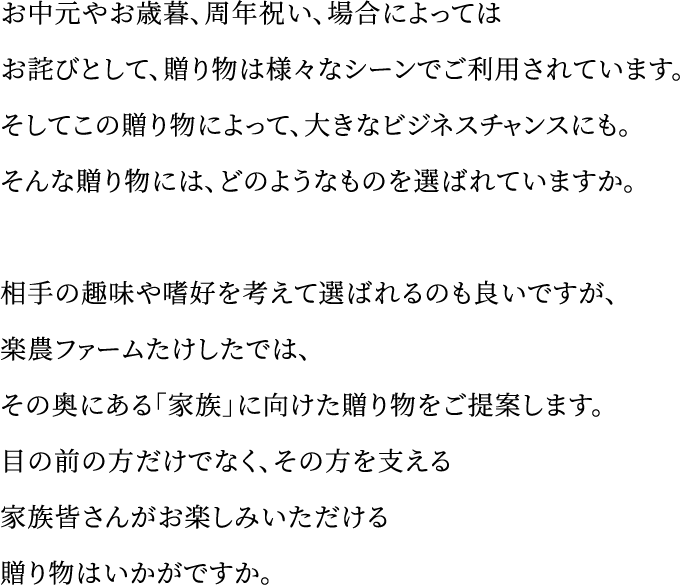 お中元やお歳暮、周年祝い、場合によってはお詫びとして、贈り物は様々なシーンでご利用されています。そしてこの贈り物によって、大きなビジネスチャンスにも。そんな贈り物には、どのようなものを選ばれていますか。相手の趣味や嗜好を考えて選ばれるのも良いですが、楽農ファームたけしたでは、その奥にある「家族」に向けた贈り物をご提案します。目の前の方だけでなく、その方を支える家族皆さんがお楽しみいただける贈り物はいかがですか。