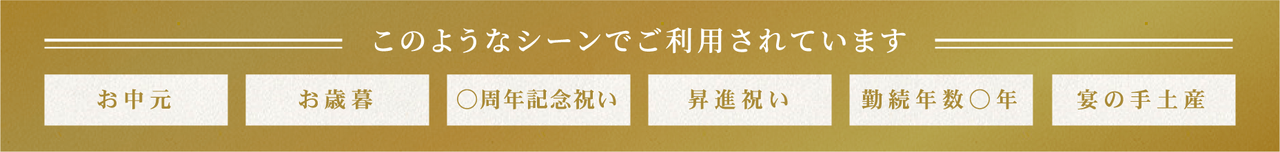 このようなシーンでご利用されています お中元 お歳暮 ○周年記念祝い 昇進祝い 勤続年数○年 宴の手土産