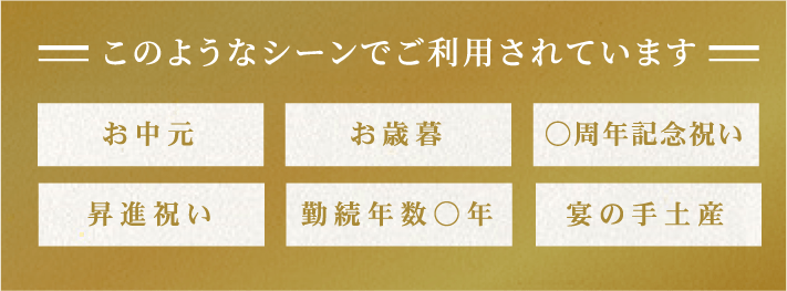 このようなシーンでご利用されています お中元 お歳暮 ○周年記念祝い 昇進祝い 勤続年数○年 宴の手土産