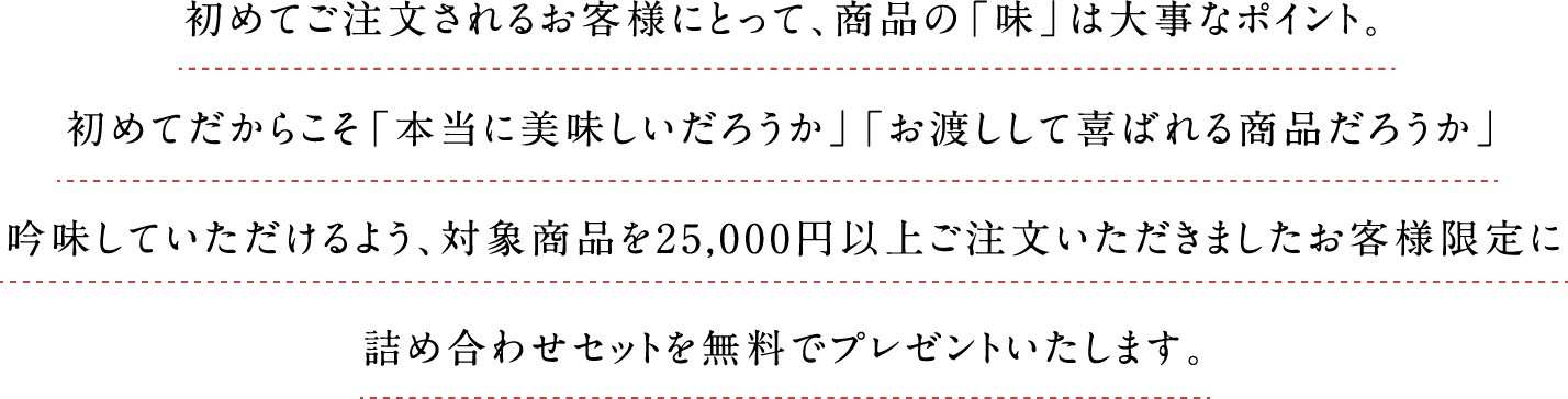 初めてご注文されるお客様にとって、商品の「味」は大事なポイント。初めてだからこそ「本当に美味しいだろうか」「お渡しして喜ばれる商品だろうか」吟味していただけるよう、対象商品を25,000円以上ご注文いただきましたお客様限定に詰め合わせセットを無料でプレゼントいたします。