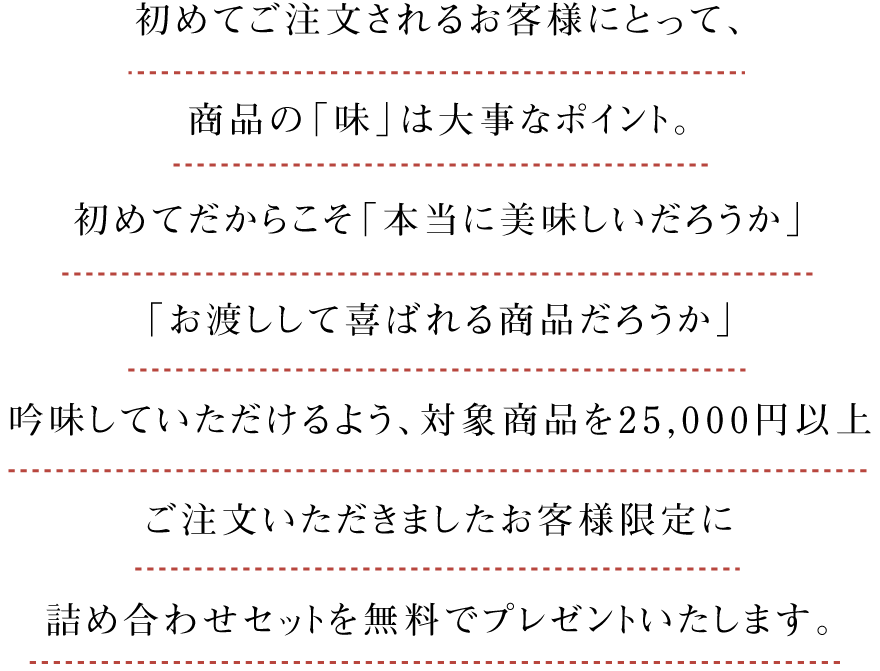 初めてご注文されるお客様にとって、商品の「味」は大事なポイント。初めてだからこそ「本当に美味しいだろうか」「お渡しして喜ばれる商品だろうか」吟味していただけるよう、対象商品を25,000円以上ご注文いただきましたお客様限定に詰め合わせセットを無料でプレゼントいたします。